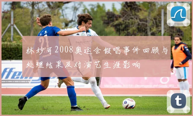 林妙可2008奥运会假唱事件回顾与处理结果及对演艺生涯影响