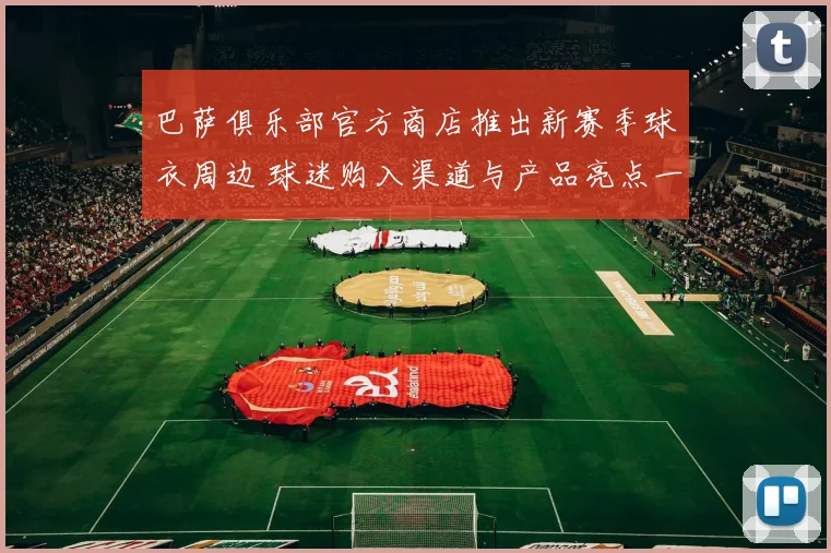 巴萨俱乐部官方商店推出新赛季球衣周边 球迷购入渠道与产品亮点一览
