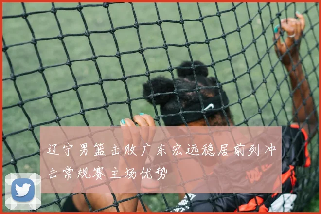 辽宁男篮击败广东宏远稳居前列冲击常规赛主场优势