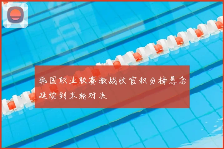 韩国职业联赛激战收官积分榜悬念延续到末轮对决