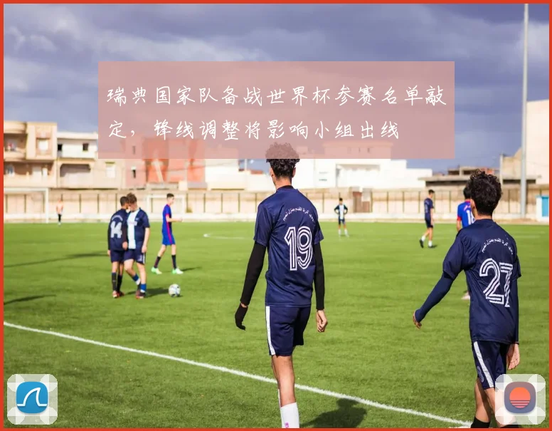 瑞典国家队备战世界杯参赛名单敲定，锋线调整将影响小组出线