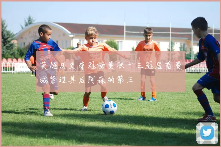 英超历史夺冠榜曼联十三冠居首曼城紧追其后阿森纳第三
