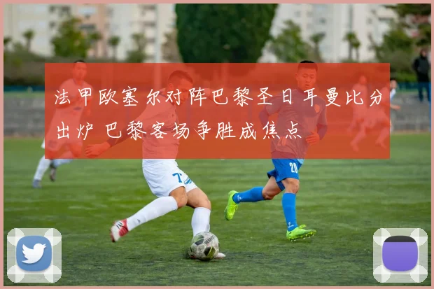 法甲欧塞尔对阵巴黎圣日耳曼比分出炉 巴黎客场争胜成焦点