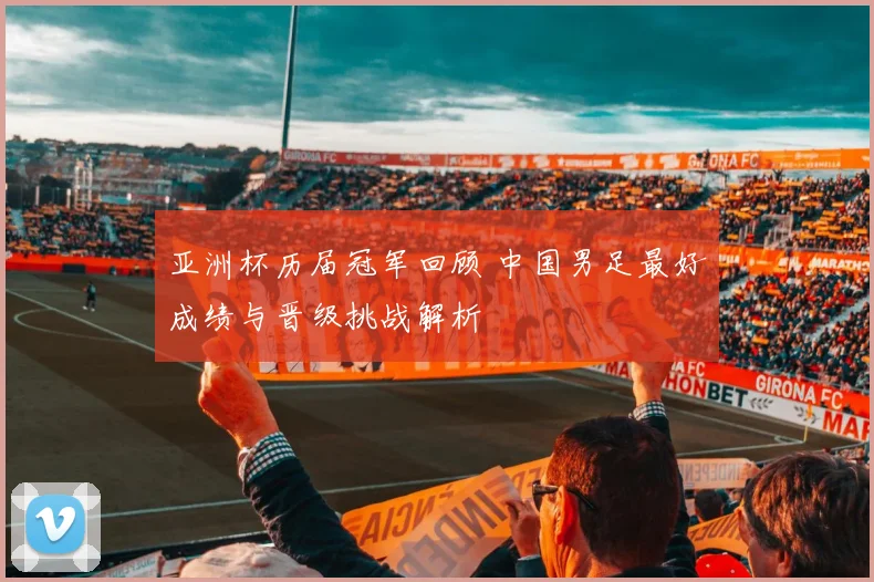 亚洲杯历届冠军回顾 中国男足最好成绩与晋级挑战解析