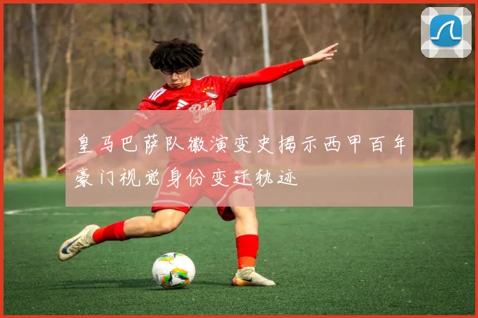 皇马巴萨队徽演变史揭示西甲百年豪门视觉身份变迁轨迹