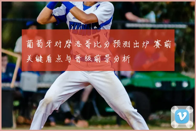 葡萄牙对摩洛哥比分预测出炉 赛前关键看点与晋级前景分析