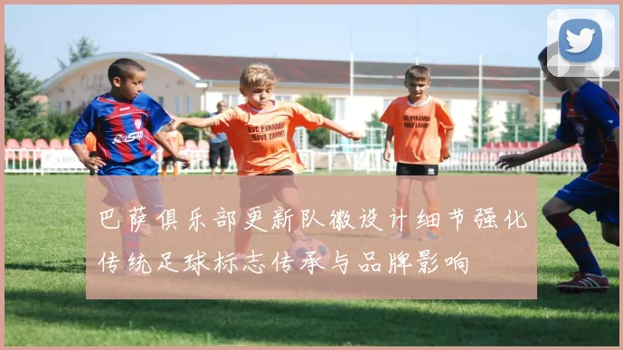 巴萨俱乐部更新队徽设计细节强化传统足球标志传承与品牌影响