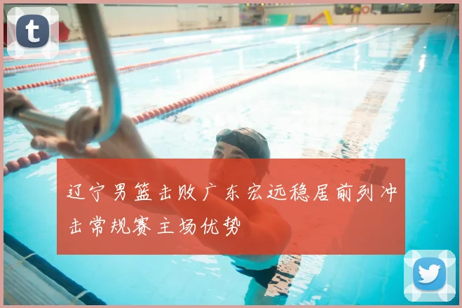 辽宁男篮击败广东宏远稳居前列冲击常规赛主场优势