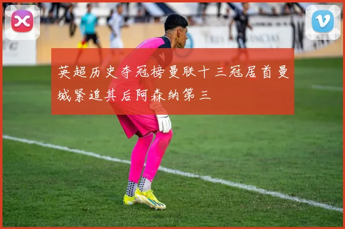 英超历史夺冠榜曼联十三冠居首曼城紧追其后阿森纳第三