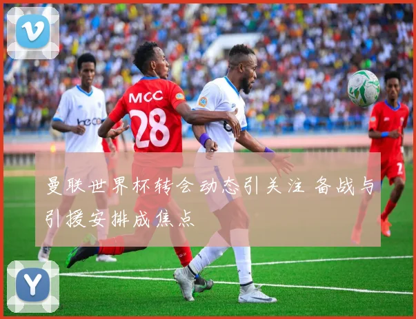 曼联世界杯转会动态引关注 备战与引援安排成焦点